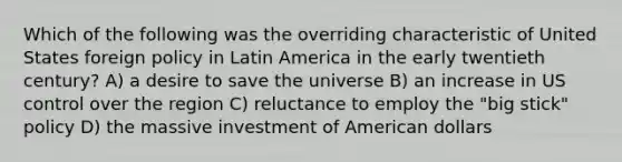 Which of the following was the overriding characteristic of United States foreign policy in Latin America in the early twentieth century? A) a desire to save the universe B) an increase in US control over the region C) reluctance to employ the "big stick" policy D) the massive investment of American dollars