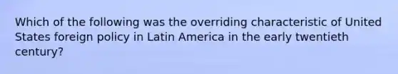 Which of the following was the overriding characteristic of United States foreign policy in Latin America in the early twentieth century?