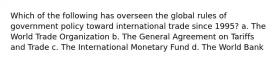 Which of the following has overseen the global rules of government policy toward international trade since 1995? a. The World Trade Organization b. The General Agreement on Tariffs and Trade c. The International Monetary Fund d. The World Bank