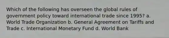 Which of the following has overseen the global rules of government policy toward international trade since 1995? a. World Trade Organization b. General Agreement on Tariffs and Trade c. International Monetary Fund d. World Bank