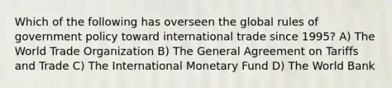 Which of the following has overseen the global rules of government policy toward international trade since 1995? A) The World Trade Organization B) The General Agreement on Tariffs and Trade C) The International Monetary Fund D) The World Bank