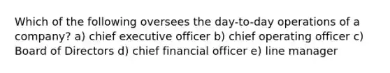 Which of the following oversees the day-to-day operations of a company? a) chief executive officer b) chief operating officer c) Board of Directors d) chief financial officer e) line manager