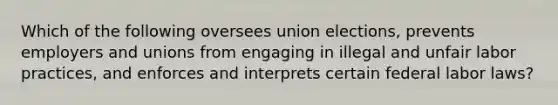 Which of the following oversees union elections, prevents employers and unions from engaging in illegal and unfair labor practices, and enforces and interprets certain federal labor laws?