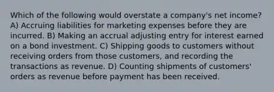 Which of the following would overstate a company's net income? A) Accruing liabilities for marketing expenses before they are incurred. B) Making an accrual adjusting entry for interest earned on a bond investment. C) Shipping goods to customers without receiving orders from those customers, and recording the transactions as revenue. D) Counting shipments of customers' orders as revenue before payment has been received.