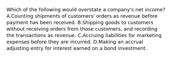 Which of the following would overstate a company's net income? A.Counting shipments of customers' orders as revenue before payment has been received. B.Shipping goods to customers without receiving orders from those customers, and recording the transactions as revenue. C.Accruing liabilities for marketing expenses before they are incurred. D.Making an accrual adjusting entry for interest earned on a bond investment.