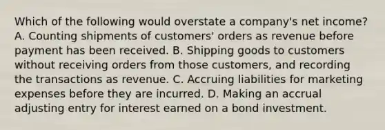 Which of the following would overstate a company's net income? A. Counting shipments of customers' orders as revenue before payment has been received. B. Shipping goods to customers without receiving orders from those customers, and recording the transactions as revenue. C. Accruing liabilities for marketing expenses before they are incurred. D. Making an accrual adjusting entry for interest earned on a bond investment.