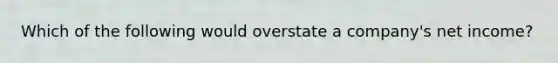 Which of the following would overstate a company's net income?