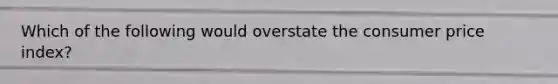 Which of the following would overstate the consumer price index?