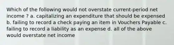 Which of the following would not overstate current-period net income ? a. capitalizing an expenditure that should be expensed b. failing to record a check paying an item in Vouchers Payable c. failing to record a liability as an expense d. all of the above would overstate net income