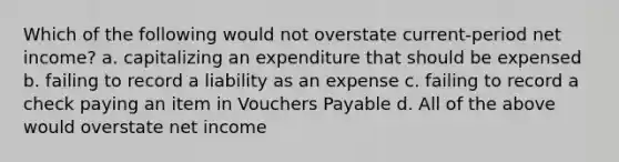 Which of the following would not overstate current-period net income? a. capitalizing an expenditure that should be expensed b. failing to record a liability as an expense c. failing to record a check paying an item in Vouchers Payable d. All of the above would overstate net income