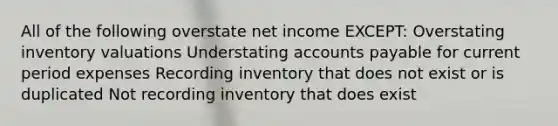 All of the following overstate net income EXCEPT: Overstating inventory valuations Understating accounts payable for current period expenses Recording inventory that does not exist or is duplicated Not recording inventory that does exist