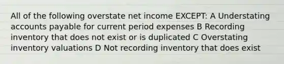 All of the following overstate net income EXCEPT: A Understating accounts payable for current period expenses B Recording inventory that does not exist or is duplicated C Overstating inventory valuations D Not recording inventory that does exist