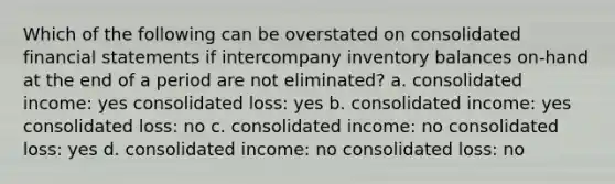 Which of the following can be overstated on consolidated financial statements if intercompany inventory balances on-hand at the end of a period are not eliminated? a. consolidated income: yes consolidated loss: yes b. consolidated income: yes consolidated loss: no c. consolidated income: no consolidated loss: yes d. consolidated income: no consolidated loss: no