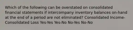 Which of the following can be overstated on consolidated financial statements if intercompany inventory balances on-hand at the end of a period are not eliminated? Consolidated Income-Consolidated Loss Yes-Yes Yes-No No-Yes No-No