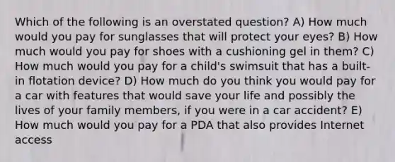 Which of the following is an overstated question? A) How much would you pay for sunglasses that will protect your eyes? B) How much would you pay for shoes with a cushioning gel in them? C) How much would you pay for a child's swimsuit that has a built-in flotation device? D) How much do you think you would pay for a car with features that would save your life and possibly the lives of your family members, if you were in a car accident? E) How much would you pay for a PDA that also provides Internet access