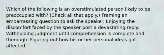 Which of the following is an overstimulated person likely to be preoccupied with? (Check all that apply.) Framing an embarrassing question to ask the speaker. Enjoying the discomfort faced by the speaker post a devastating reply. Withholding judgment until comprehension is complete and thorough. Figuring out how his or her personal ideas got affected.