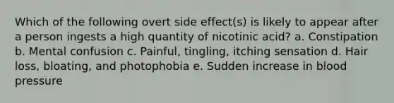 Which of the following overt side effect(s) is likely to appear after a person ingests a high quantity of nicotinic acid? a. Constipation b. Mental confusion c. Painful, tingling, itching sensation d. Hair loss, bloating, and photophobia e. Sudden increase in blood pressure