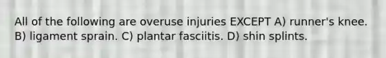 All of the following are overuse injuries EXCEPT A) runner's knee. B) ligament sprain. C) plantar fasciitis. D) shin splints.