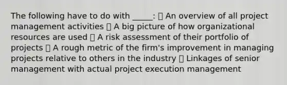 The following have to do with _____:  An overview of all project management activities  A big picture of how organizational resources are used  A risk assessment of their portfolio of projects  A rough metric of the firm's improvement in managing projects relative to others in the industry  Linkages of senior management with actual project execution management