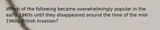 Which of the following became overwhelmingly popular in the early 1960s until they disappeared around the time of the mid-1960s British Invasion?