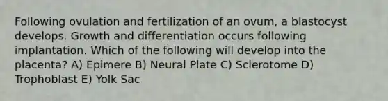 Following ovulation and fertilization of an ovum, a blastocyst develops. Growth and differentiation occurs following implantation. Which of the following will develop into the placenta? A) Epimere B) Neural Plate C) Sclerotome D) Trophoblast E) Yolk Sac