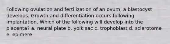 Following ovulation and fertilization of an ovum, a blastocyst develops. Growth and differentiation occurs following implantation. Which of the following will develop into the placenta? a. neural plate b. yolk sac c. trophoblast d. sclerotome e. epimere