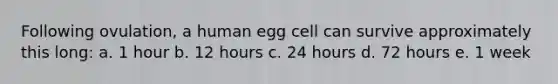 Following ovulation, a human egg cell can survive approximately this long: a. 1 hour b. 12 hours c. 24 hours d. 72 hours e. 1 week