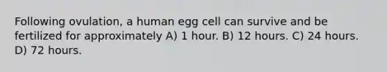 Following ovulation, a human egg cell can survive and be fertilized for approximately A) 1 hour. B) 12 hours. C) 24 hours. D) 72 hours.