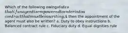 Which of the following owingstatesthat if an agent is empowered to enter into acontract that must be in writing, then the appointment of the agent must also be written? a. Duty to obey instructions b. Balanced contract rule c. Fiduciary duty d. Equal dignities rule