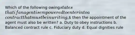 Which of the following owingstatesthat if an agent is empowered to enter into acontract that must be in writing, then the appointment of the agent must also be written? a. Duty to obey instructions b. Balanced contract rule c. Fiduciary duty d. Equal dignities rule