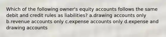 Which of the following owner's equity accounts follows the same debit and credit rules as liabilities? a.drawing accounts only b.revenue accounts only c.expense accounts only d.expense and drawing accounts