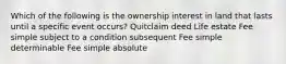 Which of the following is the ownership interest in land that lasts until a specific event occurs? Quitclaim deed Life estate Fee simple subject to a condition subsequent Fee simple determinable Fee simple absolute