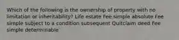 Which of the following is the ownership of property with no limitation or inheritability? Life estate Fee simple absolute Fee simple subject to a condition subsequent Quitclaim deed Fee simple determinable