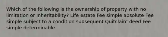 Which of the following is the ownership of property with no limitation or inheritability? Life estate Fee simple absolute Fee simple subject to a condition subsequent Quitclaim deed Fee simple determinable