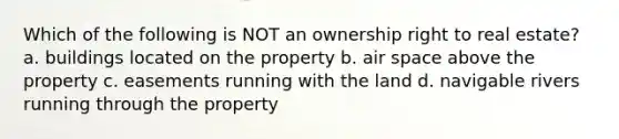 Which of the following is NOT an ownership right to real estate? a. buildings located on the property b. air space above the property c. easements running with the land d. navigable rivers running through the property