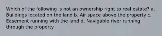 Which of the following is not an ownership right to real estate? a. Buildings located on the land b. Air space above the property c. Easement running with the land d. Navigable river running through the property