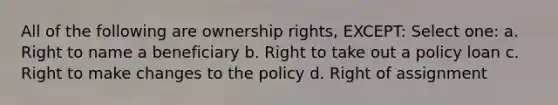 All of the following are ownership rights, EXCEPT: Select one: a. Right to name a beneficiary b. Right to take out a policy loan c. Right to make changes to the policy d. Right of assignment