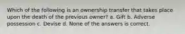 Which of the following is an ownership transfer that takes place upon the death of the previous owner? a. Gift b. Adverse possession c. Devise d. None of the answers is correct.