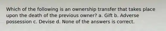 Which of the following is an ownership transfer that takes place upon the death of the previous owner? a. Gift b. Adverse possession c. Devise d. None of the answers is correct.