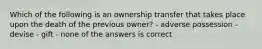 Which of the following is an ownership transfer that takes place upon the death of the previous owner? - adverse possession - devise - gift - none of the answers is correct