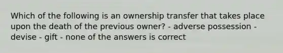 Which of the following is an ownership transfer that takes place upon the death of the previous owner? - adverse possession - devise - gift - none of the answers is correct