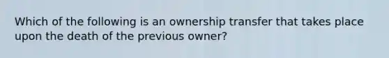 Which of the following is an ownership transfer that takes place upon the death of the previous owner?