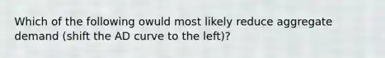 Which of the following owuld most likely reduce aggregate demand (shift the AD curve to the left)?