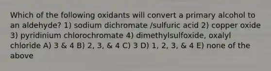 Which of the following oxidants will convert a primary alcohol to an aldehyde? 1) sodium dichromate /sulfuric acid 2) copper oxide 3) pyridinium chlorochromate 4) dimethylsulfoxide, oxalyl chloride A) 3 & 4 B) 2, 3, & 4 C) 3 D) 1, 2, 3, & 4 E) none of the above