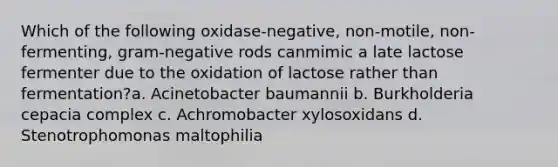 Which of the following oxidase-negative, non-motile, non-fermenting, gram-negative rods canmimic a late lactose fermenter due to the oxidation of lactose rather than fermentation?a. Acinetobacter baumannii b. Burkholderia cepacia complex c. Achromobacter xylosoxidans d. Stenotrophomonas maltophilia