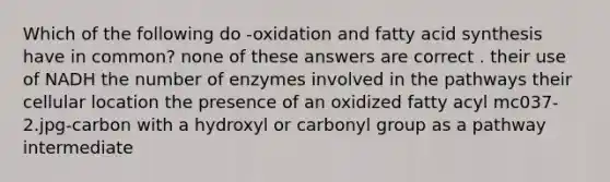 Which of the following do -oxidation and fatty acid synthesis have in common? none of these answers are correct . their use of NADH the number of enzymes involved in the pathways their cellular location the presence of an oxidized fatty acyl mc037-2.jpg-carbon with a hydroxyl or carbonyl group as a pathway intermediate