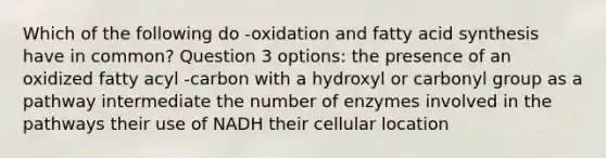 Which of the following do -oxidation and fatty acid synthesis have in common? Question 3 options: the presence of an oxidized fatty acyl -carbon with a hydroxyl or carbonyl group as a pathway intermediate the number of enzymes involved in the pathways their use of NADH their cellular location