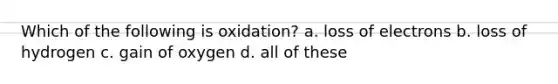 Which of the following is oxidation? a. loss of electrons b. loss of hydrogen c. gain of oxygen d. all of these