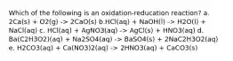 Which of the following is an oxidation-reducation reaction? a. 2Ca(s) + O2(g) -> 2CaO(s) b.HCl(aq) + NaOH(l) -> H2O(l) + NaCl(aq) c. HCl(aq) + AgNO3(aq) -> AgCl(s) + HNO3(aq) d. Ba(C2H3O2)(aq) + Na2SO4(aq) -> BaSO4(s) + 2NaC2H3O2(aq) e. H2CO3(aq) + Ca(NO3)2(aq) -> 2HNO3(aq) + CaCO3(s)