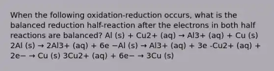 When the following oxidation-reduction occurs, what is the balanced reduction half-reaction after the electrons in both half reactions are balanced? Al (s) + Cu2+ (aq) → Al3+ (aq) + Cu (s) 2Al (s) → 2Al3+ (aq) + 6e −Al (s) → Al3+ (aq) + 3e -Cu2+ (aq) + 2e− → Cu (s) 3Cu2+ (aq) + 6e− → 3Cu (s)